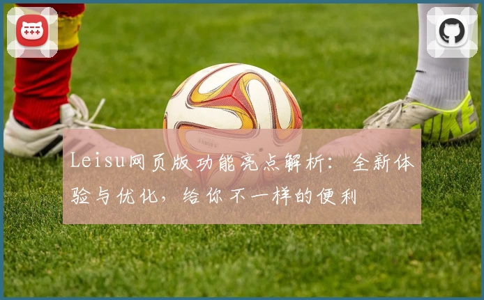 Leisu网页版功能亮点解析：全新体验与优化，给你不一样的便利