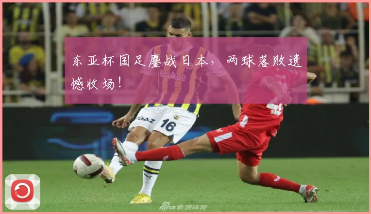 东亚杯国足鏖战日本，两球落败遗憾收场！