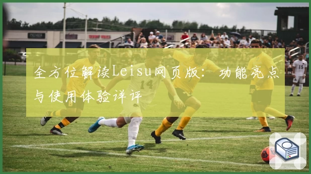 全方位解读Leisu网页版:功能亮点与使用体验详评