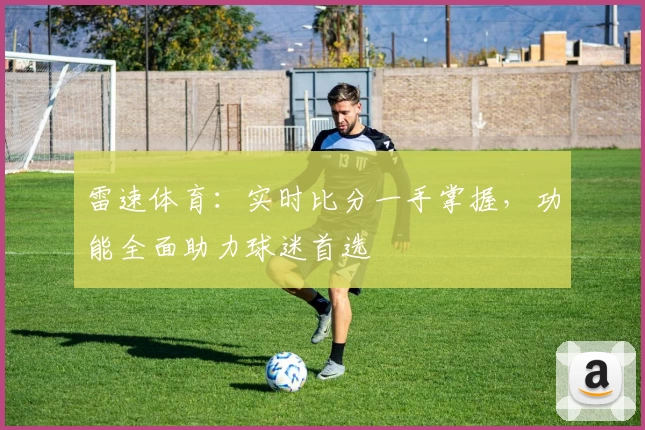 雷速体育:实时比分一手掌握,功能全面助力球迷首选