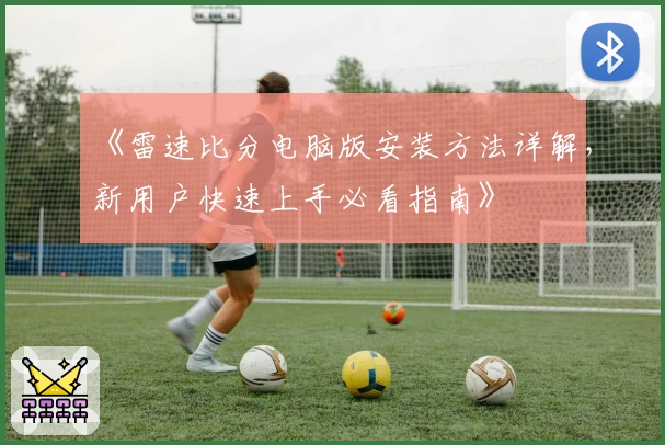 《雷速比分电脑版安装方法详解，新用户快速上手必看指南》