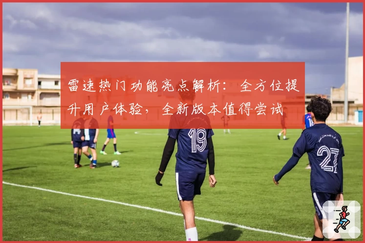 雷速热门功能亮点解析：全方位提升用户体验，全新版本值得尝试